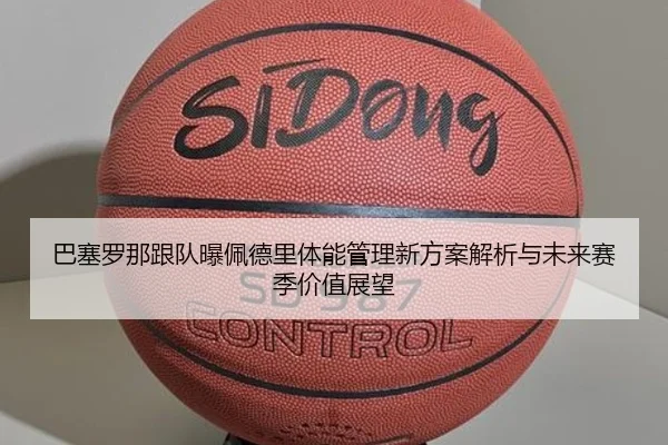巴塞罗那跟队曝佩德里体能管理新方案解析与未来赛季价值展望