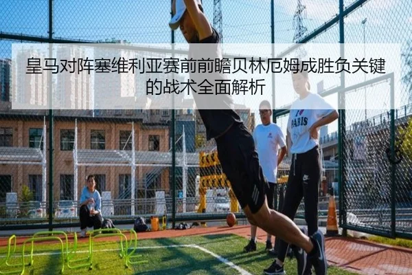 皇马对阵塞维利亚赛前前瞻贝林厄姆成胜负关键的战术全面解析